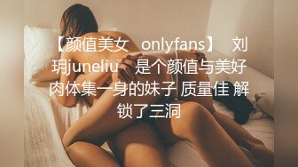 【颜值美女✨onlyfans】⭐刘玥juneliu⭐ 是个颜值与美好肉体集一身的妹子 质量佳 解锁了三洞