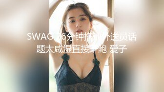 SWAG 26分钟搭讪外送员话题太咸湿直接干鲍 爱子