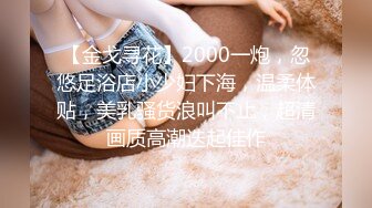 【金戈寻花】2000一炮，忽悠足浴店小少妇下海，温柔体贴，美乳骚货浪叫不止，超清画质高潮迭起佳作