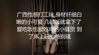 广西性感打工妹 身材纤细白嫩的小可爱 几顿饭就拿下了 爱吃饭也爱吃鸡的小骚货 到了床上玩的特别骚