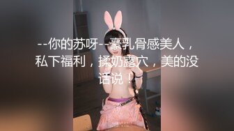 --你的苏呀--豪乳骨感美人，私下福利，揉奶露穴，美的没话说！