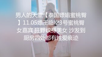 男人的天堂【泰国嫖娼蜜桃臀】11.05嫖王临幸3号蜜桃臀女嘉宾 狂野纹身美女 沙发到厨房四处都有性爱痕迹