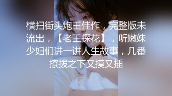 横扫街头炮王佳作，完整版未流出，【老王探花】，听嫩妹少妇们讲一讲人生故事，几番撩拨之下又摸又插