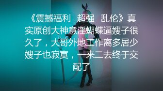 《震撼福利✿超强✿乱伦》真实原创大神意淫蝴蝶逼嫂子很久了，大哥外地工作离多居少嫂子也寂寞，一来二去终于交配了