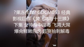 ?果冻传媒? GDCM053 经典影视巨作《黄飞鸿与十三姨》下集 女神身中淫毒 飞鸿大屌爆肏鲜嫩白虎 超爽抽刺解毒