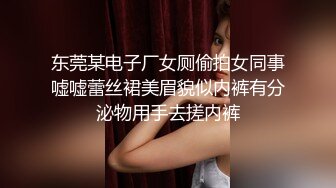 东莞某电子厂女厕偷拍女同事嘘嘘蕾丝裙美眉貌似内裤有分泌物用手去搓内裤