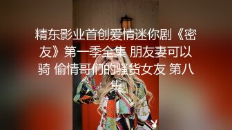 精东影业首创爱情迷你剧《密友》第一季全集 朋友妻可以骑 偷情哥们的骚货女友 第八集