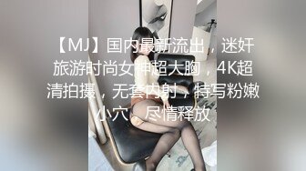 【MJ】国内最新流出，迷奸旅游时尚女神超大胸，4K超清拍摄，无套内射，特写粉嫩小穴，尽情释放