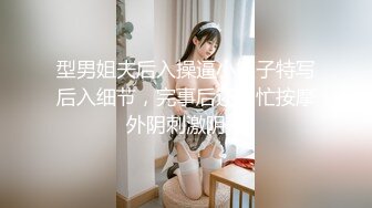 型男姐夫后入操逼小姨子特写后入细节，完事后还帮忙按摩外阴刺激阴蒂