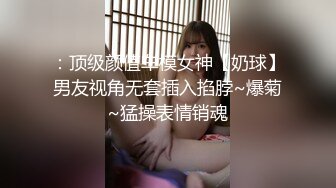 ：顶级颜值车模女神【奶球】男友视角无套插入掐脖~爆菊~猛操表情销魂