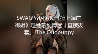 SWAG 异国邂逅《搞上端庄御姐》趁她意乱情迷「直接拔套」!The Ouopuppy