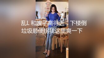 ✅乱L 和嫂子离得近，下楼倒垃圾顺便拐我这里爽一下