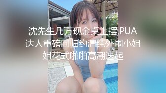 沈先生几万现金桌上摆,PUA达人重磅回归约清纯外围小姐姐花式啪啪高潮迭起