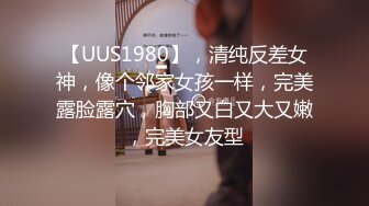 【UUS1980】，清纯反差女神，像个邻家女孩一样，完美露脸露穴，胸部又白又大又嫩，完美女友型