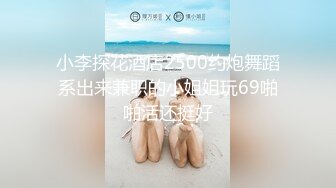 小李探花酒店2500约炮舞蹈系出来兼职的小姐姐玩69啪啪活还挺好