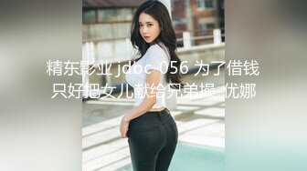 精东影业 jdbc-056 为了借钱只好把女儿献给兄弟操-优娜