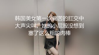 韩国美女第一次痛苦的肛交中大声尖叫。她的小屁股没想到塞了这么粗的肉棒