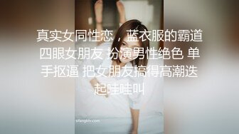 真实女同性恋，蓝衣服的霸道四眼女朋友 扮演男性绝色 单手抠逼 把女朋友搞得高潮迭起哇哇叫