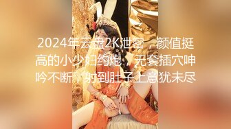 2024年云盘2K泄密，颜值挺高的小少妇约炮，无套插穴呻吟不断，射到肚子上意犹未尽