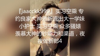 『jaacckk999』实习空乘 专约良家大神最新流出大一学妹 小护士 实习空乘 众多骚婊 羡慕大神的钞能力和渠道，夜夜做新郎4