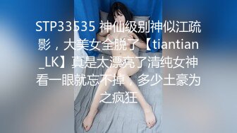 STP33535 神仙级别神似江疏影，大美女全脱了【tiantian_LK】真是太漂亮了清纯女神看一眼就忘不掉，多少土豪为之疯狂