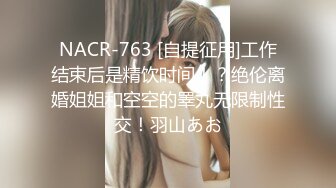 NACR-763 [自提征用]工作结束后是精饮时间！？绝伦离婚姐姐和空空的睪丸无限制性交！羽山あお