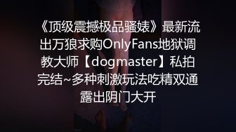 《顶级震撼极品骚婊》最新流出万狼求购OnlyFans地狱调教大师【dogmaster】私拍完结~多种刺激玩法吃精双通露出阴门大开