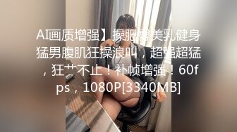 AI画质增强】操肥臀美乳健身猛男腹肌狂操浪叫，超强超猛，狂艹不止！补帧增强！60fps，1080P[3340MB]