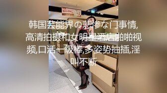 韩国芸能界の悲惨な门事情,高清拍摄和女明星酒店啪啪视频,口活一级棒,多姿势抽插,淫叫不断