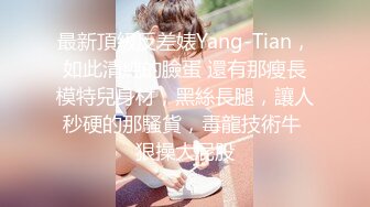 最新頂級反差婊Yang-Tian，如此清純的臉蛋 還有那瘦長模特兒身材，黑絲長腿，讓人秒硬的那騷貨，毒龍技術牛 狠操大屁股