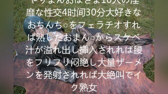 やりまんおばさま10人の淫靡な性交4时间30分大好きなおちんち○をフェラチオすれば熟したおまん○からスケベ汁が溢れ出し挿入されれば腰をフリフリ闷絶し大量ザーメンを発射されれば大絶叫でイク熟女