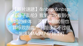 【新片速遞】&nbsp;&nbsp;《母子乱伦》我第一次看到小妈的裸体❤️不算很细腻但也算标致剖腹产下面很紧不过很黑[834M/MP4/36:28]