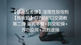 【极品反差婊】淫荡性奴母狗【辉夜姬】群P颜射口交调教 第二弹 豪乳丰臀+群交轮操+齐吃众屌+调教虐操