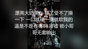 漂亮大奶美女 硬了受不了操一下 一口就硬一操就软我的逼是不是有毒啊 肾嘘 被小哥哥无套输出