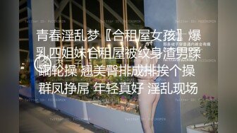 青春淫乱梦〖合租屋女孩〗爆乳四姐妹合租屋被纹身渣男蹂躏轮操 翘美臀排成排挨个操 群凤挣屌 年轻真好 淫乱现场