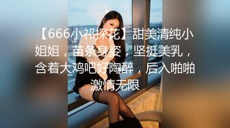 【666小祁探花】甜美清纯小姐姐，苗条身姿，坚挺美乳，含着大鸡吧好陶醉，后入啪啪激情无限