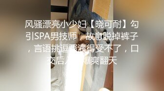 风骚漂亮小少妇【晓可耐】勾引SPA男技师，故意脱掉裤子，言语挑逗骚浪得受不了，口交后入口爆爽翻天