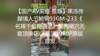 【国产AV荣耀 推荐】果冻传媒情人节特辑91CM-233《名媛千金艳遇记》美乳嫩穴无套顶操花心 高清1080P原版首发