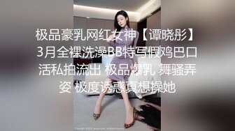 极品豪乳网红女神【谭晓彤】3月全裸洗澡BB特写假鸡巴口活私拍流出 极品爆乳 舞骚弄姿 极度诱惑真想操她