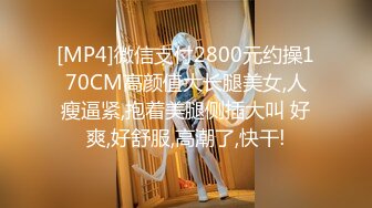 [MP4]微信支付2800元约操170CM高颜值大长腿美女,人瘦逼紧,抱着美腿侧插大叫 好爽,好舒服,高潮了,快干!