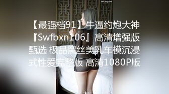 【最强档91】牛逼约炮大神『Swfbxn106』高清增强版甄选 极品黑丝美乳车模沉浸式性爱完整版 高清1080P版