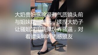 大奶贵妇露脸很有气质镜头前与姐妹花一起玩，揉捏大奶子让骚姐妹用跳弹玩弄骚逼，对着镜头呻吟诱惑狼友