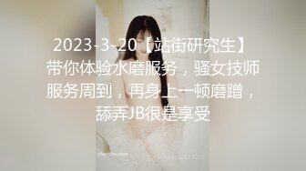 2023-3-20【站街研究生】带你体验水磨服务，骚女技师服务周到，再身上一顿磨蹭，舔弄JB很是享受