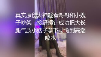 真实原创大神趁着哥哥和小嫂子吵架，接缝插针成功把大长腿气质小嫂子拿下，肏到高潮喷水