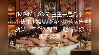 [MP4/ 1.03G] 三王一后几个小伙轮干极品颜值小镇药房售货员‘三个大鸡巴一起伺候你爽不爽啊