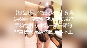 【极品萝莉??援交嫩妹】身高146娇小萝莉酒店援交实录??乘骑性爱 小椒乳一颤一颤的非常诱人 高清怼脸 浪叫不止