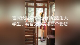 雷探长搜索附近人约炮活泼大学生，看着文静实则是个骚货