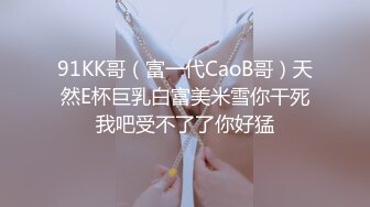 91KK哥（富一代CaoB哥）天然E杯巨乳白富美米雪你干死我吧受不了了你好猛