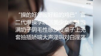 “操的好舒服好粗的鸡巴”富二代爆操学院派美少女嫩妹饱满奶子阴毛性感沙发桌子上无套抽插娇喘大声淫叫对白淫荡