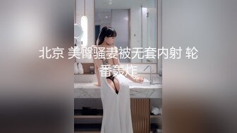 北京 美臀骚妻被无套内射 轮番轰炸